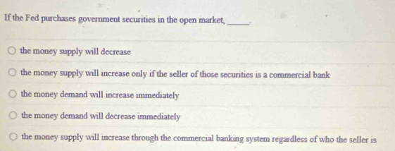 If the Fed purchases government securities in the open market,_
the money supply will decrease
the money supply will increase only if the seller of those securities is a commercial bank
the money demand will increase immediately
the money demand will decrease immediately
the money supply will increase through the commercial banking system regardless of who the seller is