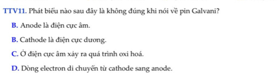TTV11. Phát biểu nào sau đây là không đúng khi nói về pin Galvani?
B. Anode là điện cực âm.
B. Cathode là điện cực dương.
C. Ở điện cực âm xảy ra quá trình oxi hoá.
D. Dòng electron di chuyển từ cathode sang anode.
