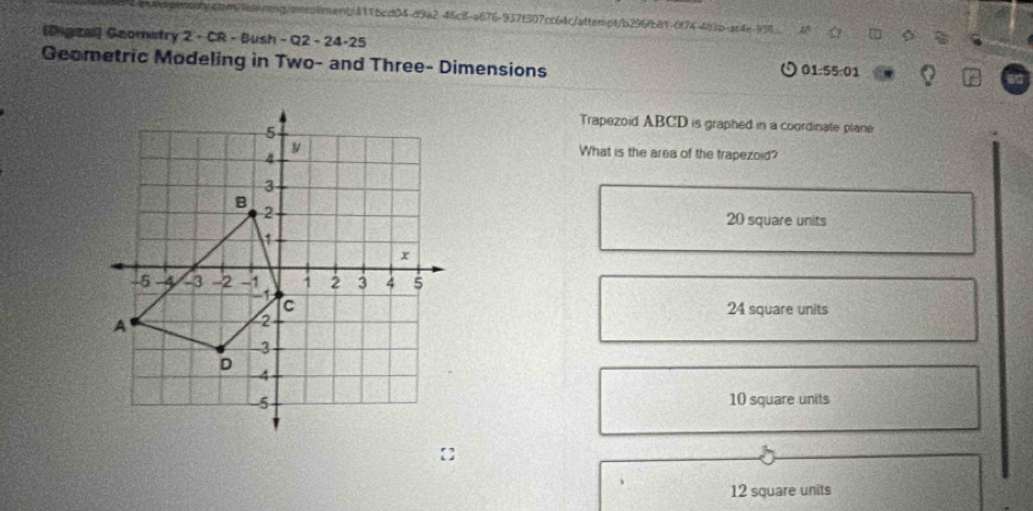 cqm9a-rg/otrolnenb411bcd04d9a2-46c8-a676-937f307cc64c/attenpt/b296fb81-6f74-4a3b-ac4e-938
[Digza] Geomatry 2 - CR - Bush - Q2 - 24-25
Geometric Modeling in Two- and Three- Dimensions 01:55:01
Trapezoid ABCD is graphed in a coordinate plane
What is the area of the trapezoid?
20 square units
24 square units
10 square units
12 square units