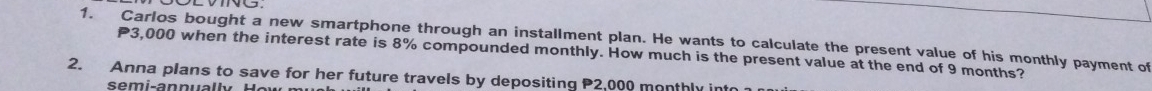 Carlos bought a new smartphone through an installment plan. He wants to calculate the present value of his monthly payment of
P3,000 when the interest rate is 8% compounded monthly. How much is the present value at the end of 9 months? 
2. Anna plans to save for her future travels by depositing P2,000 monthly into