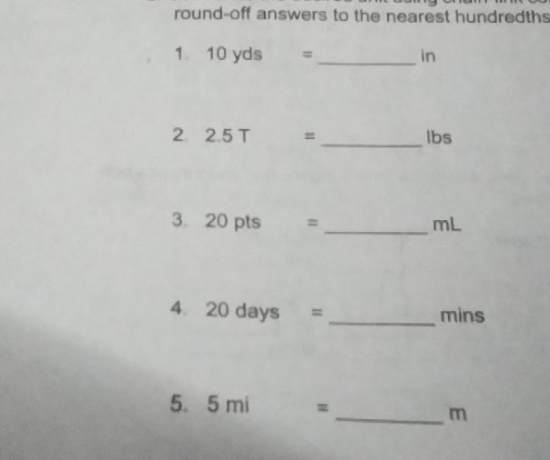 round-off answers to the nearest hundredths 
1 10 yds = _ in
2. 2.5T= _ lbs
3 20 pts = _ mL
4. 20days = _ mins
5. 5mi=
_ m