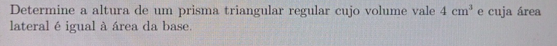 Determine a altura de um prisma triangular regular cujo volume vale 4cm^3 e cuja área 
lateral é igual à área da base.