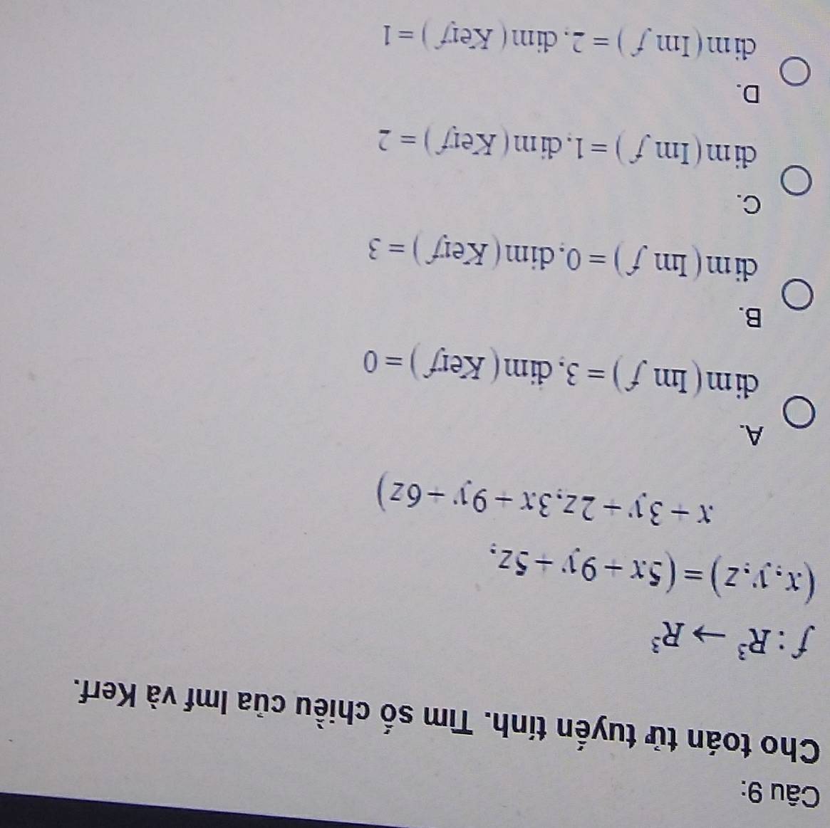 Cho toán tử tuyến tính. Tìm số chiều của Imf và Kerf.
f:R^3to R^3
(x,y,z)=(5x+9y+5z,
x+3y+2z,3x+9y+6z)
A.
dim(Imf)=3, dim(Kerf)=0
B.
dim(Imf)=0, dim(Kerf)=3
C.
dim(Imf)=1, dim(Kerf)=2
D.
clim (Imf)=2, dim(Kerf)=1