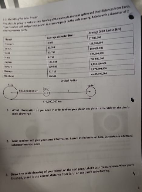 make a scale drawing of the planets in the solar system and their distances from Earth 
2.5: Shrinking the Solar System 
d place on the scale drawing. A circle with a diameter of 2
1. What information do you need in order to draw your planet and place it accurately on the class's 
scale drawing? 
2. Your teacher will give you some information. Record the information here. Calculate any additional 
Information you need. 
3. Draw the scale drawing of your planet on the next page. Label it with measurements. When you're 
finished, place it the correct distance from Earth on the class's scale drawing. 
1