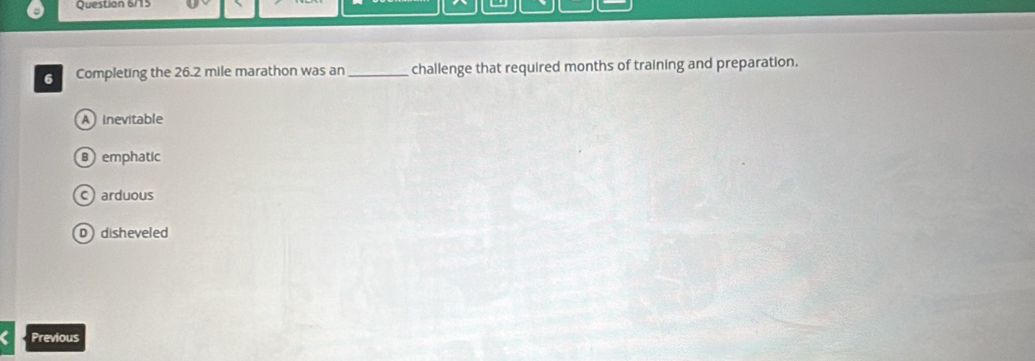 Question 6/15
Completing the 26.2 mile marathon was an _challenge that required months of training and preparation.
A inevitable
Bemphatic
C arduous
D disheveled
Previous