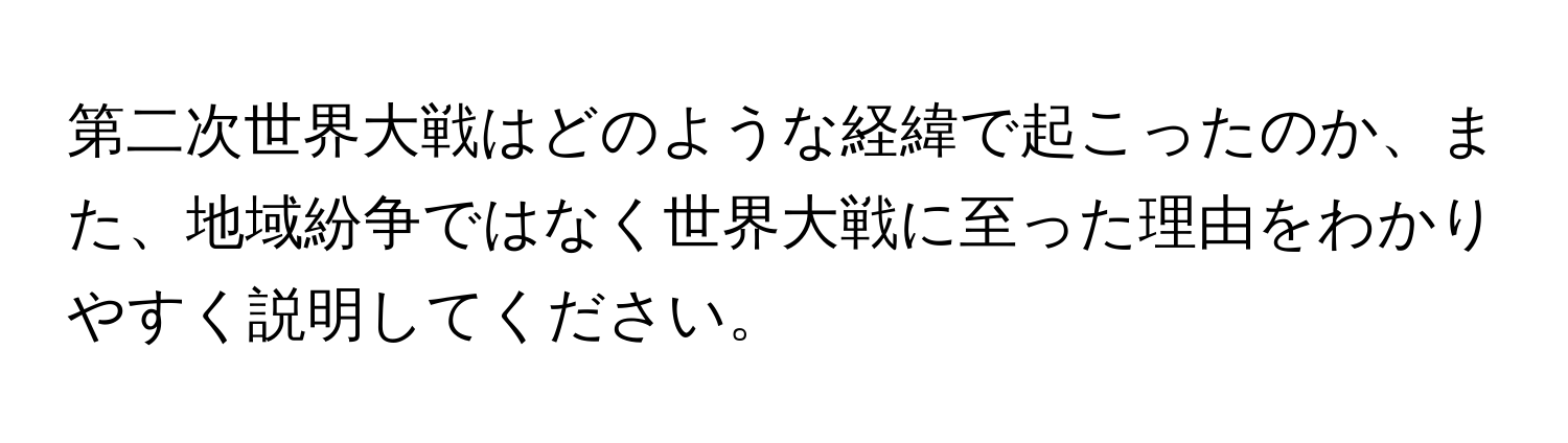 第二次世界大戦はどのような経緯で起こったのか、また、地域紛争ではなく世界大戦に至った理由をわかりやすく説明してください。