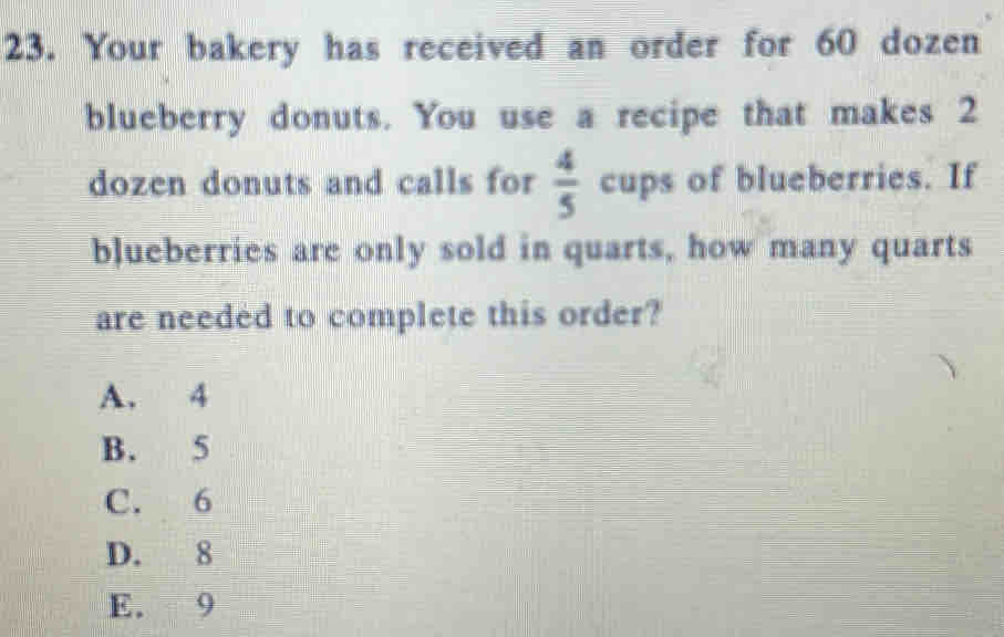 Your bakery has received an order for 60 dozen
blueberry donuts. You use a recipe that makes 2
dozen donuts and calls for  4/5  cups of blueberries. If
blueberries are only sold in quarts, how many quarts
are needed to complete this order?
A. 4
B. 5
C. 6
D. 8
E. 9