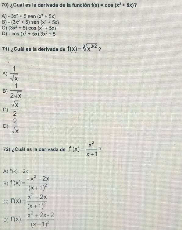 ¿Cuál es la derivada de la función f(x)=cos (x^3+5x) ?
A) -3x^2+5sen (x^3+5x)
B) -(3x^2+5)sen (x^3+5x)
C) (3x^2+5)cos (x^3+5x)
D) -cos (x^3+5x)3x^2+5
71) ¿Cuál es la derivada de f(x)=sqrt[3](x^(3/2)) ?
A)  1/sqrt(x) 
B)  1/2sqrt(x) 
C)  sqrt(x)/2 
D)  2/sqrt(x) 
72) ¿Cuál es la derivada de f(x)= x^2/x+1  ?
A) f'(x)=2x
B) f'(x)=frac -x^2-2x(x+1)^2
C) f'(x)=frac x^2+2x(x+1)^2
D) f'(x)=frac x^2+2x-2(x+1)^2