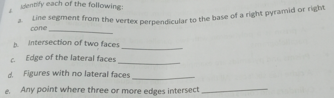 Identify each of the following: 
a. Line segment from the vertex perpendicular to the base of a right pyramid or right 
cone_ 
_ 
b. Intersection of two faces 
_ 
c. Edge of the lateral faces 
d. Figures with no lateral faces 
_ 
e. Any point where three or more edges intersect_