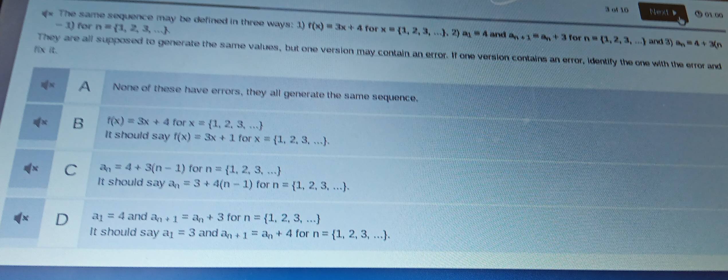 of 10 Next D 01 00
The same sequence may be defined in three ways: 1)
- 3) for n= 1,2,3,... f(x)=3x+4 for x= 1,2,3,....2) a_1=4 and a_n+1=a_n+3 for n= 1,2,3,... and 3) a_n=4+3(n
fix it.
They are all supposed to generate the same values, but one version may contain an error. If one version contains an error, identify the one with the error and
A None of these have errors, they all generate the same sequence.
B f(x)=3x+4 for x= 1,2,3,...
It should say f(x)=3x+1 for x= 1,2,3,....
C a_n=4+3(n-1) for n= 1,2,3,...
It should say a_n=3+4(n-1) for n= 1,2,3,....
) a_1=4 and a_n+1=a_n+3 for n= 1,2,3,...
It should say a_1=3 and a_n+1=a_n+4 for n= 1,2,3,....