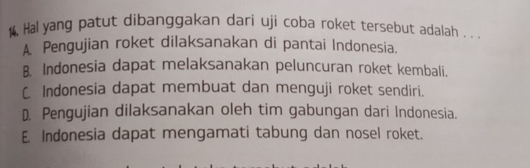 14, Hal yang patut dibanggakan dari uji coba roket tersebut adalah . . .
A. Pengujian roket dilaksanakan di pantai Indonesia.
B. Indonesia dapat melaksanakan peluncuran roket kembali.
C. Indonesia dapat membuat dan menguji roket sendiri.
D. Pengujian dilaksanakan oleh tim gabungan dari Indonesia.
E. Indonesia dapat mengamati tabung dan nosel roket.