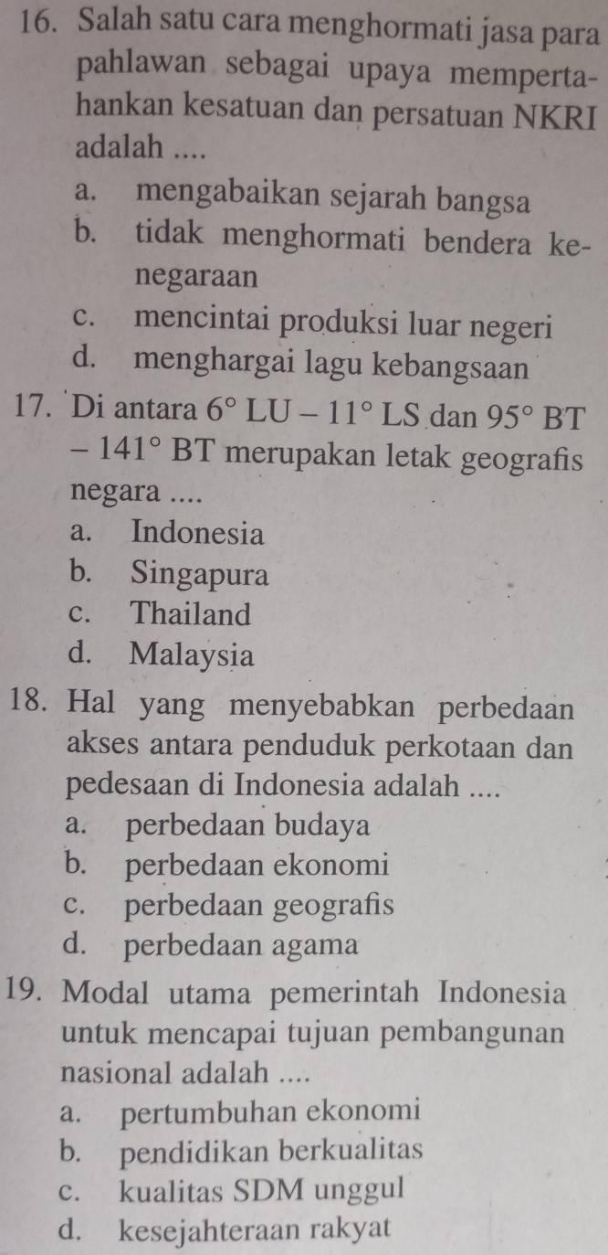 Salah satu cara menghormati jasa para
pahlawan sebagai upaya memperta-
hankan kesatuan dan persatuan NKRI
adalah ....
a. mengabaikan sejarah bangsa
b. tidak menghormati bendera ke-
negaraan
c. mencintai produksi luar negeri
d. menghargai lagu kebangsaan
17. Di antara 6°LU-11°LS dan 95° | BT
-141°BT merupakan letak geografis
negara ....
a. Indonesia
b. Singapura
c. Thailand
d. Malaysia
18. Hal yang menyebabkan perbedaan
akses antara penduduk perkotaan dan
pedesaan di Indonesia adalah ....
a. perbedaan budaya
b. perbedaan ekonomi
c. perbedaan geografis
d. perbedaan agama
19. Modal utama pemerintah Indonesia
untuk mencapai tujuan pembangunan
nasional adalah ....
a. pertumbuhan ekonomi
b. pendidikan berkualitas
c. kualitas SDM unggul
d. kesejahteraan rakyat