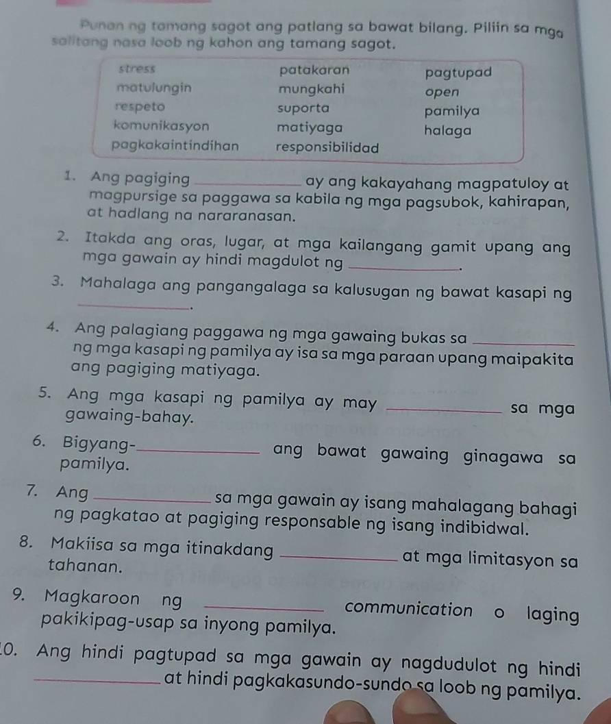 Punan ng tomang sagot ang patlang sa bawat bilang. Piliin sa mga
salitang nasa loob ng kahon ang tamang sagot.
stress patakaran pagtupad
matulungin mungkahi open
respeto suporta pamilya
komunikasyon matiyaga halaga
pagkakaintindihan responsibilidad
1. Ang pagiging _ay ang kakayahang magpatuloy at
magpursige sa paggawa sa kabila ng mga pagsubok, kahirapan,
at hadlang na nararanasan.
2. Itakda ang oras, lugar, at mga kailangang gamit upang ang
mga gawain ay hindi magdulot ng_
.
_
3. Mahalaga ang pangangalaga sa kalusugan ng bawat kasapi ng
.
4. Ang palagiang paggawa ng mga gawaing bukas sa_
ng mga kasapi ng pamilya ay isa sa mga paraan upang maipakita
ang pagiging matiyaga.
5. Ang mga kasapi ng pamilya ay may _sa mga
gawaing-bahay.
6. Bigyang-_ ang bawat gawaing ginagawa sa 
pamilya.
7. Ang _sa mga gawain ay isang mahalagang bahagi
ng pagkatao at pagiging responsable ng isang indibidwal.
8. Makiisa sa mga itinakdang _at mga limitasyon sa
tahanan.
9. Magkaroon ng _communication o laging
pakikipag-usap sa inyong pamilya.
10. Ang hindi pagtupad sa mga gawain ay nagdudulot ng hindi
_at hindi pagkakasundo-sundo sa loob ng pamilya.