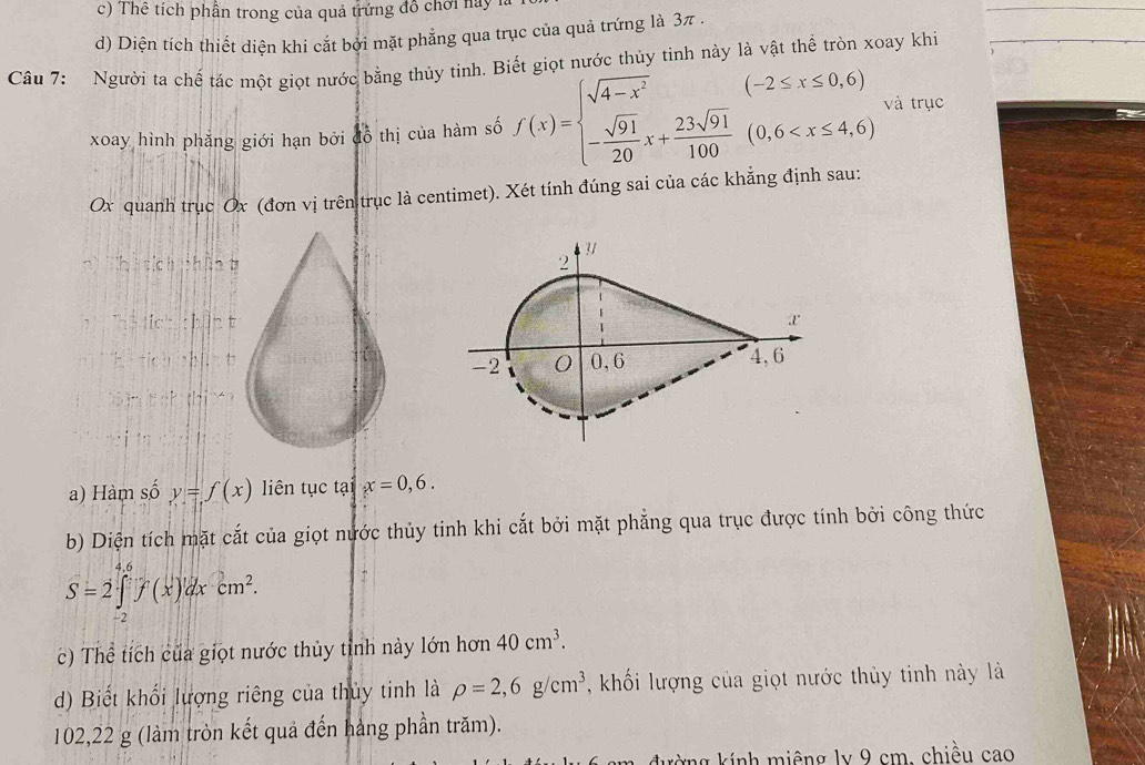 Thể tích phần trong của quả trứng đồ chơi nay 1
d) Diện tích thiết diện khi cắt bởi mặt phẳng qua trục của quả trứng là 3π.
Câu 7: Người ta chế tác một giọt nước bằng thủy tinh. Biết giọt nước thủy tình này là vật thể tròn xoay khi
xoay hình phăng giới hạn bởi đồ thị của hàm số f(x)=beginarrayl sqrt(4-x^2) - sqrt(91)/20 x+ 23sqrt(91)/100 (0,6 và trục
Ox quanh trục Ox (đơn vị trên trục là centimet). Xét tính đúng sai của các khẳng định sau:
hi tích phí
:te^1:1:h
a) Hàm số y=f(x) iên tục tại x=0,6. 
b) Diện tích mặt cắt của giọt nước thủy tinh khi cắt bởi mặt phẳng qua trục được tính bởi công thức
S=2∈tlimits _(-2)^(4.6)f(x)'dxcm^2. 
c) Thể tích của giọt nước thủy tỉnh này lớn hơn 40cm^3. 
d) Biết khổi lượng riêng của thủy tinh là rho =2,6g/cm^3 ,khối lượng của giọt nước thủy tinh này là
102,22 g (làm tròn kết quả đến hàng phần trăm).
đường kính miêng ly 9 cm, chiều cao