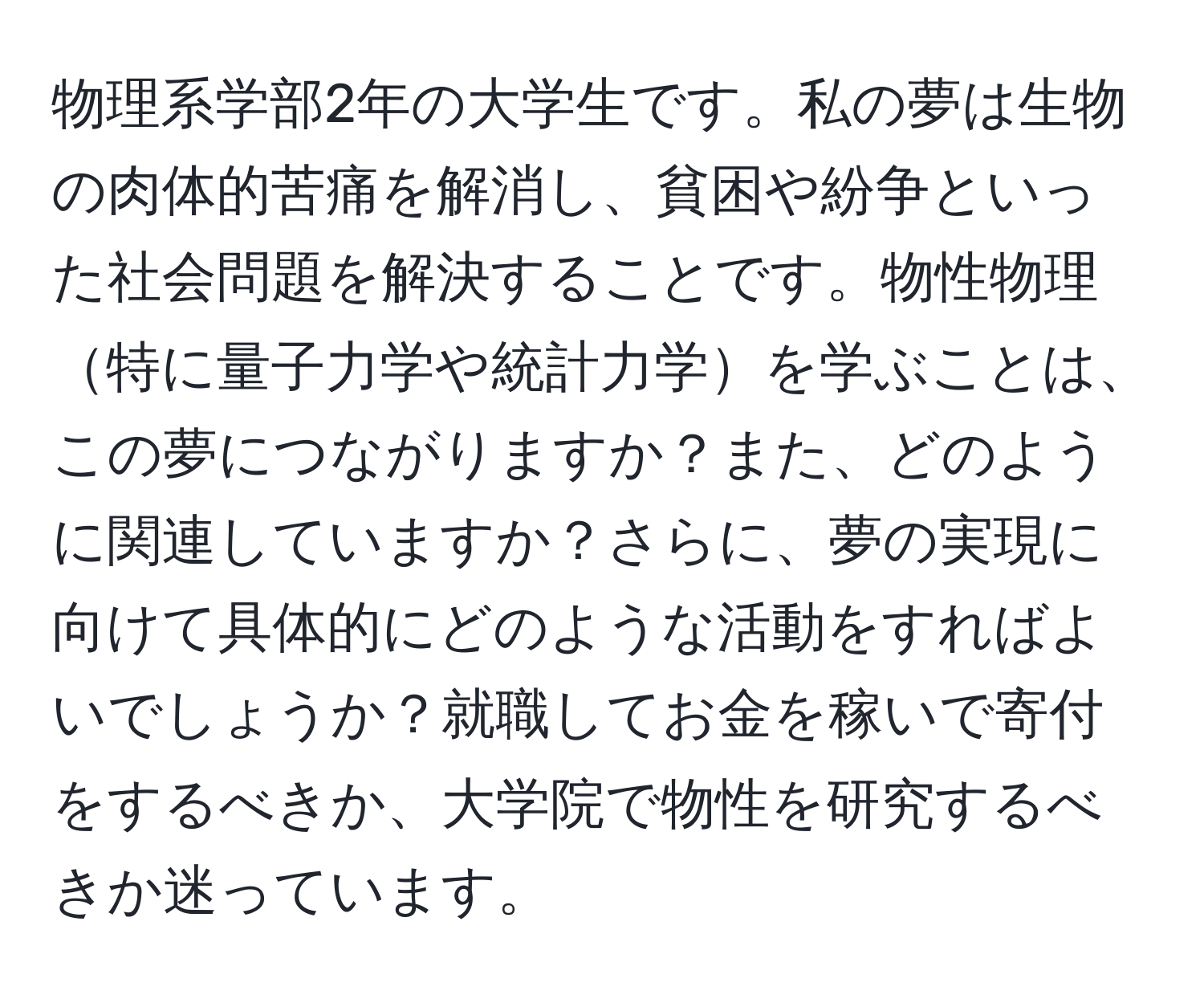 物理系学部2年の大学生です。私の夢は生物の肉体的苦痛を解消し、貧困や紛争といった社会問題を解決することです。物性物理特に量子力学や統計力学を学ぶことは、この夢につながりますか？また、どのように関連していますか？さらに、夢の実現に向けて具体的にどのような活動をすればよいでしょうか？就職してお金を稼いで寄付をするべきか、大学院で物性を研究するべきか迷っています。