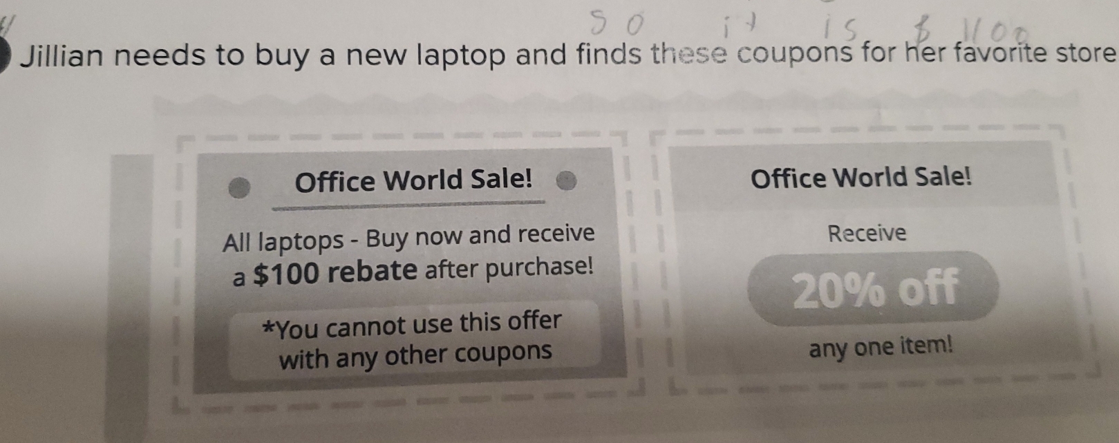 Jillian needs to buy a new laptop and finds these coupons for her favorite store 
Office World Sale! Office World Sale! 
All laptops - Buy now and receive Receive 
a $100 rebate after purchase!
20% off 
*You cannot use this offer 
with any other coupons 
any one item!