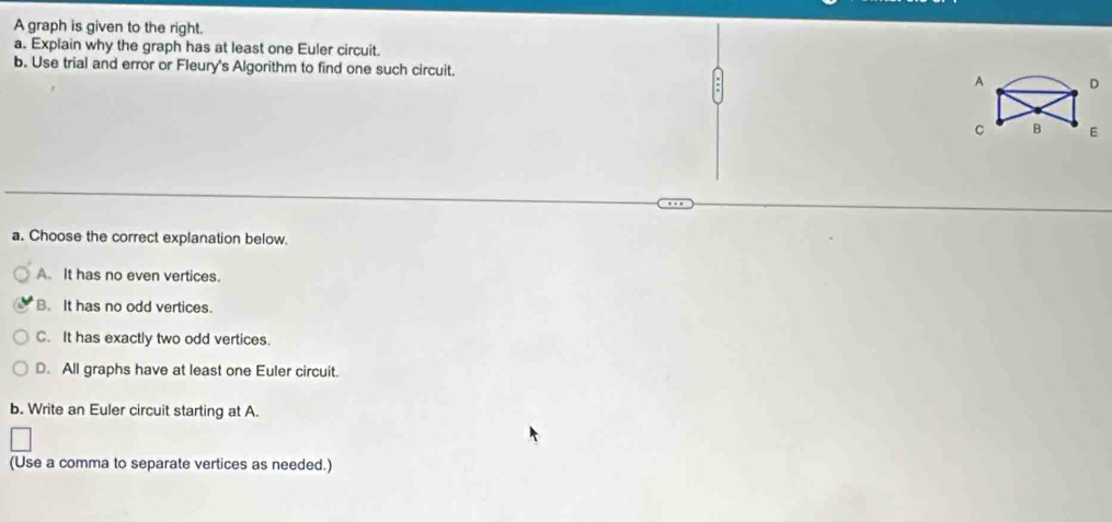 A graph is given to the right.
a. Explain why the graph has at least one Euler circuit.
b. Use trial and error or Fleury's Algorithm to find one such circuit. 
a. Choose the correct explanation below.
A. It has no even vertices.
B. It has no odd vertices.
C. It has exactly two odd vertices.
D. All graphs have at least one Euler circuit.
b. Write an Euler circuit starting at A.
(Use a comma to separate vertices as needed.)