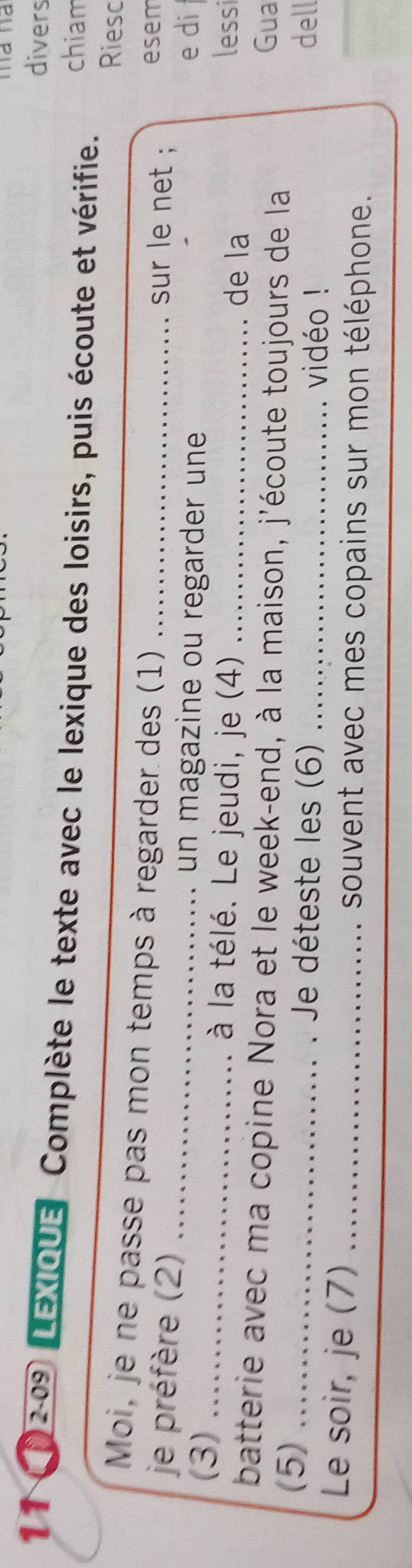 divers 
11① 12-09 LEXIQUE Complète le texte avec le lexique des loisirs, puis écoute et vérifie. chiam 
Riesc 
Moi, je ne passe pas mon temps à regarder des (1) _sur le net ; esem 
je préfère (2)_ 
un magazine ou regarder une e di 
(3) _à la télé. Le jeudi, je (4) _de la lessi 
batterie avec ma copine Nora et le week-end, à la maison, j'écoute toujours de la 
Gua 
(5) _ Je déteste les (6) _dell 
vidéo ! 
Le soir, je (7) _souvent avec mes copains sur mon téléphone. 
_