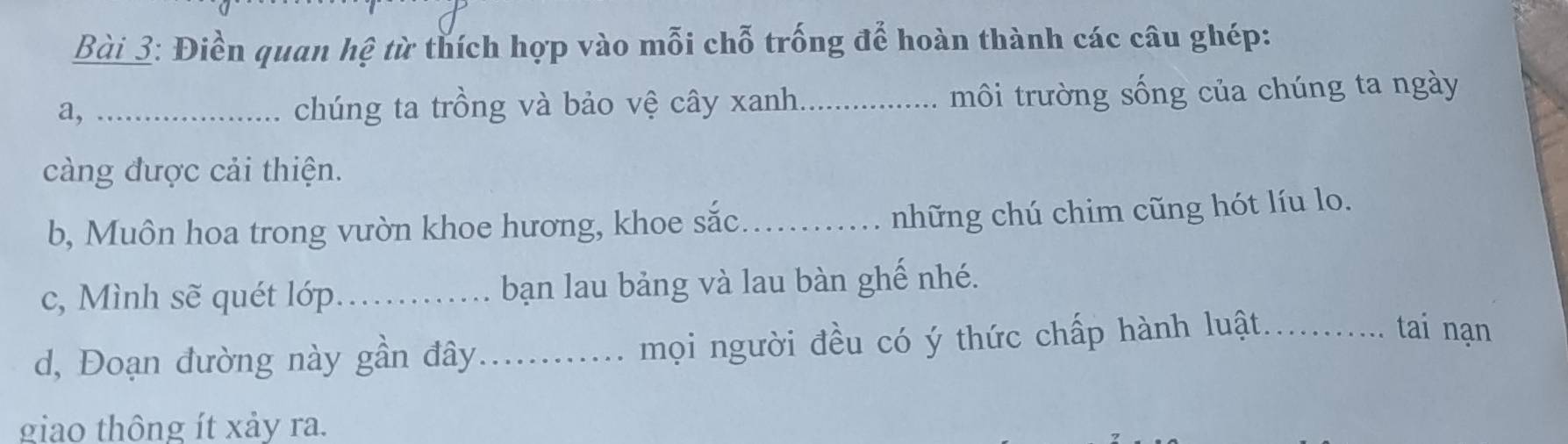 Điền quan hệ từ thích hợp vào mỗi chỗ trống để hoàn thành các câu ghép: 
a, _chúng ta trồng và bảo vệ cây xanh._ môi trường sống của chúng ta ngày 
càng được cải thiện. 
b, Muôn hoa trong vườn khoe hương, khoe sắc._ 
những chú chim cũng hót líu lo. 
c, Mình sẽ quét lớp_ bạn lau bảng và lau bàn ghế nhé. 
d, Đoạn đường này gần đây_ mọi người đều có ý thức chấp hành luật_ 
tai nạn 
giao thông ít xảy ra.