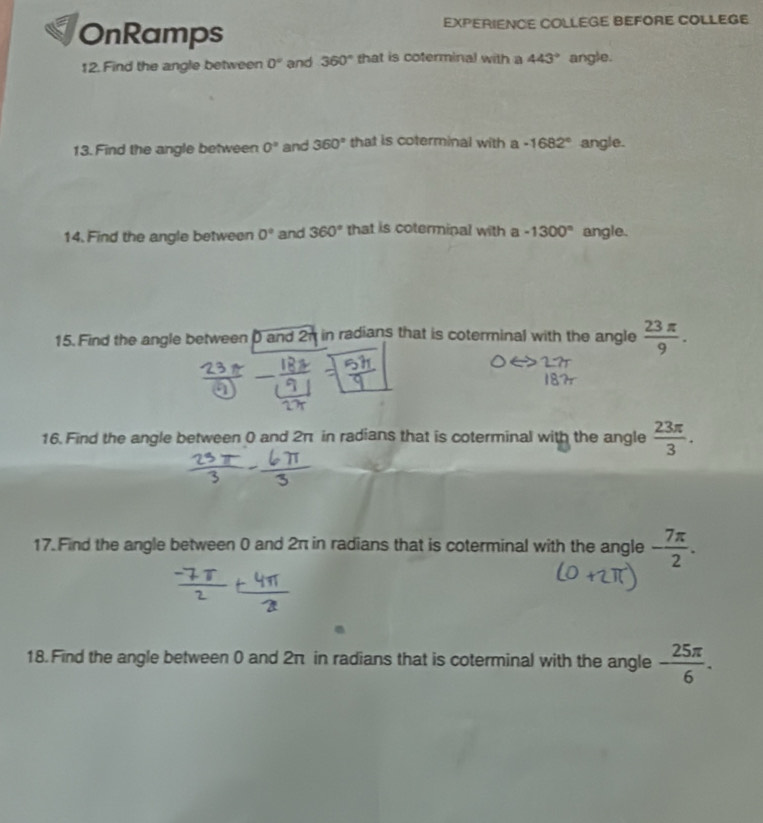 OnRamps EXPERIENCE COLLEGE BEFORE COLLEGE 
12. Find the angle between 0° and 360° that is coterminal with a 443° angle. 
13. Find the angle between 0° and 360° that is coterminal with a -1682° angle. 
14. Find the angle between 0° and 360° that is coterminal with a -1300° angle. 
15. Find the angle between D and 2n in radians that is coterminal with the angle  23π /9 . 
16. Find the angle between 0 and 2π in radians that is coterminal with the angle  23π /3 . 
17. Find the angle between 0 and 2π in radians that is coterminal with the angle - 7π /2 . 
18.Find the angle between 0 and 2π in radians that is coterminal with the angle - 25π /6 .