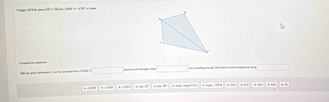 Pulygon SPT R, where S.P c S. R and ∠ BST ∠ PST is shown. 
Complets the statemers 
With the given infornation, it can be concluded that △TRS on □ because both trangles share □ thus prowding enough information to shose congruence using □ 
n △FST B △STP B △T FS 8 angle, ('angle FSR) θ angle, / FT R m 555 ≡ SAS n AA5 AS B H