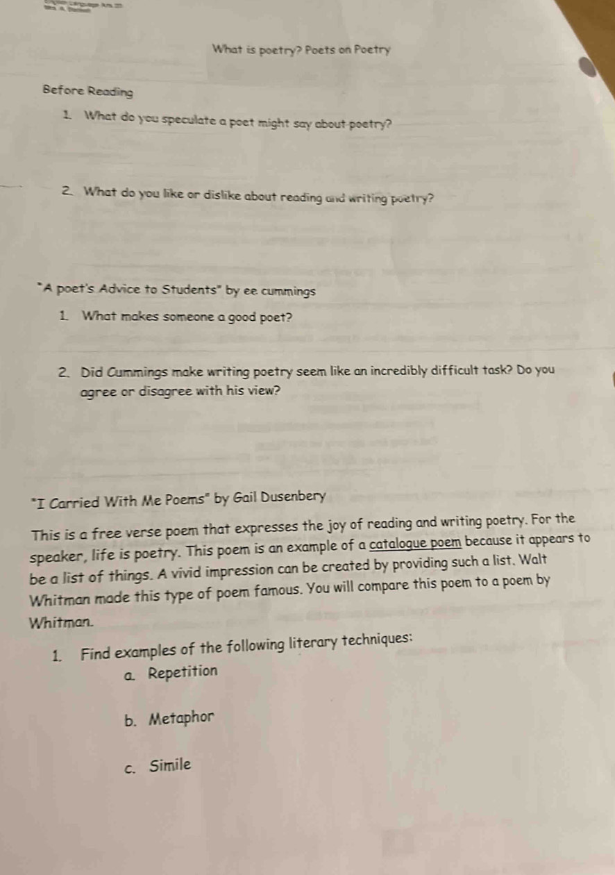 What is poetry? Poets on Poetry
Before Reading
1. What do you speculate a poet might say about-poetry?
2. What do you like or dislike about reading and writing poetry?
"A poet's Advice to Students" by ee cummings
1. What makes someone a good poet?
2. Did Cummings make writing poetry seem like an incredibly difficult task? Do you
agree or disagree with his view?
"I Carried With Me Poems" by Gail Dusenbery
This is a free verse poem that expresses the joy of reading and writing poetry. For the
speaker, life is poetry. This poem is an example of a catalogue poem because it appears to
be a list of things. A vivid impression can be created by providing such a list. Walt
Whitman made this type of poem famous. You will compare this poem to a poem by
Whitman.
1. Find examples of the following literary techniques:
a. Repetition
b. Metaphor
c. Simile