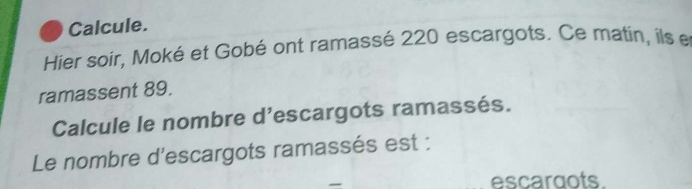 Calcule. 
Hier soir, Moké et Gobé ont ramassé 220 escargots. Ce matin, ils et 
ramassent 89. 
Calcule le nombre d’escargots ramassés. 
Le nombre d'escargots ramassés est : 
escaraots.