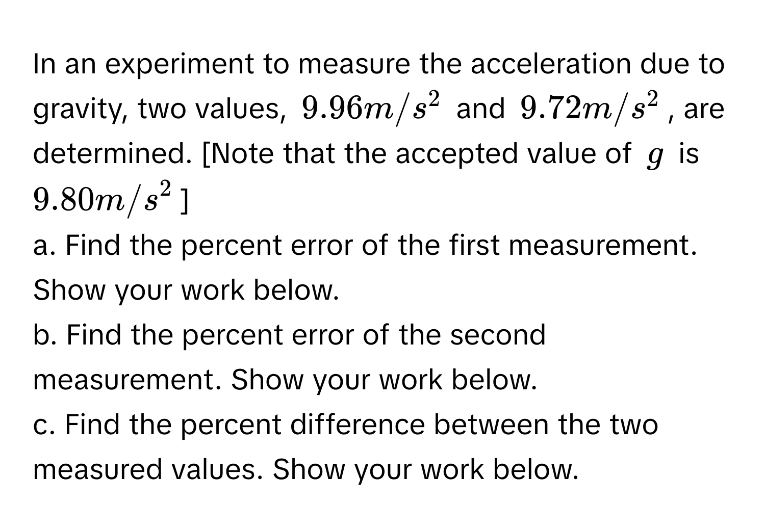 In an experiment to measure the acceleration due to gravity, two values, $9.96 m/s^2$ and $9.72 m/s^2$, are determined. [Note that the accepted value of $g$ is $9.80 m/s^2$ ] 
a. Find the percent error of the first measurement. Show your work below.
b. Find the percent error of the second measurement. Show your work below.
c. Find the percent difference between the two measured values. Show your work below.