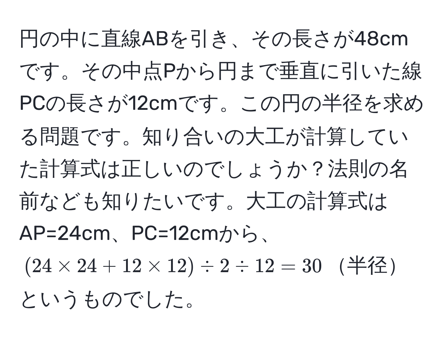 円の中に直線ABを引き、その長さが48cmです。その中点Pから円まで垂直に引いた線PCの長さが12cmです。この円の半径を求める問題です。知り合いの大工が計算していた計算式は正しいのでしょうか？法則の名前なども知りたいです。大工の計算式はAP=24cm、PC=12cmから、((24 * 24 + 12 * 12) / 2 / 12 = 30)半径というものでした。