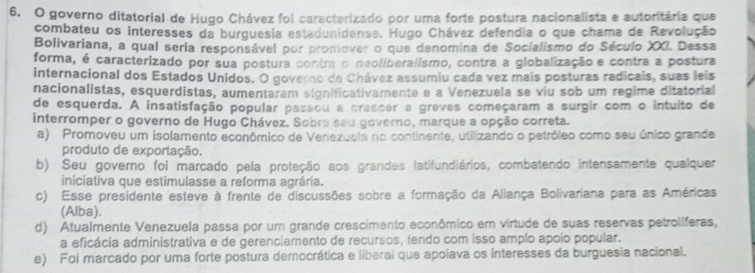 governo ditatorial de Hugo Chávez foi caracterizado por uma forte postura nacionalista e autoritária que
combateu os interesses da burquesia estadunidense. Hugo Chávez defendia o que chama de Revolução
Bolivariana, a qual seria responsável por promover o que denomina de Socialismo do Século XXII. Dessa
forma, é caracterizado por sua postura contra o neoliberalismo, contra a globalização e contra a postura
internacional dos Estados Unidos. O governo de Chávez assumiu cada vez mais posturas radicais, suas leis
nacionalistas, esquerdistas, aumentaram significativamente e a Venezuela se viu sob um regime ditatorial
de esquerda. A insatisfação popular passou a crescer e greves começaram a surgir com o intuito de
interromper o governo de Hugo Chávez. Sobre seu governo, marque a opção correta.
a) Promoveu um isolamento econômico de Venezueta no continente, utilizando o petróleo como seu único grande
produto de exportação.
b) Seu governo foi marcado pela proteção aos grandes latifundiários, combatendo intensamente qualquer
iniciativa que estimulasse a reforma agrária.
c) Esse presidente esteve à frente de discussões sobre a formação da Aliança Bolivariana para as Américas
(Alba).
d) Atualmente Venezuela passa por um grande crescimento econômico em virtude de suas reservas petrolíferas,
a eficácia administrativa e de gerenclamento de recursos, tendo com isso amplo apoio popular.
e) Foi marcado por uma forte postura democrática e liberal que apolava os interesses da burguesia nacional.