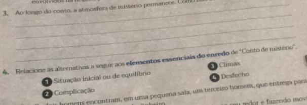 Ao longo do conto, a atmosfera de mistério permanece, Comu
_
_
_
4. Relacione as alternativas a seguir aos elementos essenciais do enredo de "Conto de mistério'.
Situação inicial ou de equilíbrio * Climax
4 Desfecho
2 Complicação
homens encontram, em uma pequena sala, um terceiro homem, que entrega para
a rdor e azendo mov