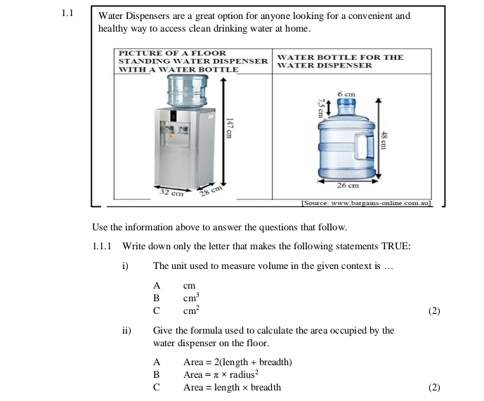 1.1 Water Dispensers are a great option for anyone looking for a convenient and
healthy way to access clean drinking water at home.
PICTURE OF A FLOOR WATER BOTTLE FOR THE
STANDING WATER DISPENSER WATER DISPENSER
WITH A WATER BOTTLE
6 cm
a
32 cm 28 cm 26 cm
[Source: www.bargains-online.com.au]
Use the information above to answer the questions that follow.
1.1.1 Write down only the letter that makes the following statements TRUE:
i) The unit used to measure volume in the given context is ...
A cm
B cm^3
C cm^2 (2)
ii) Give the formula used to calculate the area occupied by the
water dispenser on the floor.
A Area =2(length+breadth)
B Area =π * radius^2
C A rea =length* b rea^(-1)th (2)