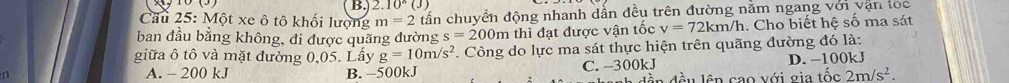 2.10°(J)
Cầu 25: Một xe ô tô khối lượng m=2 tấn chuyển động nhanh dẫn đều trên đường nằm ngang với vận tọc
ban đầu bằng không, đi được quãng đường s=200m thì đạt được vận tốc v=72km/h. Cho biết hệ số ma sát
giữa ô tô và mặt đường 0,05. Lấy g=10m/s^2. Công do lực ma sát thực hiện trên quãng đường đó là:
A. - 200 kJ B. −500kJ C. -300kJ D. −100kJ
ln o v ới gia tốc 2m/s^2.