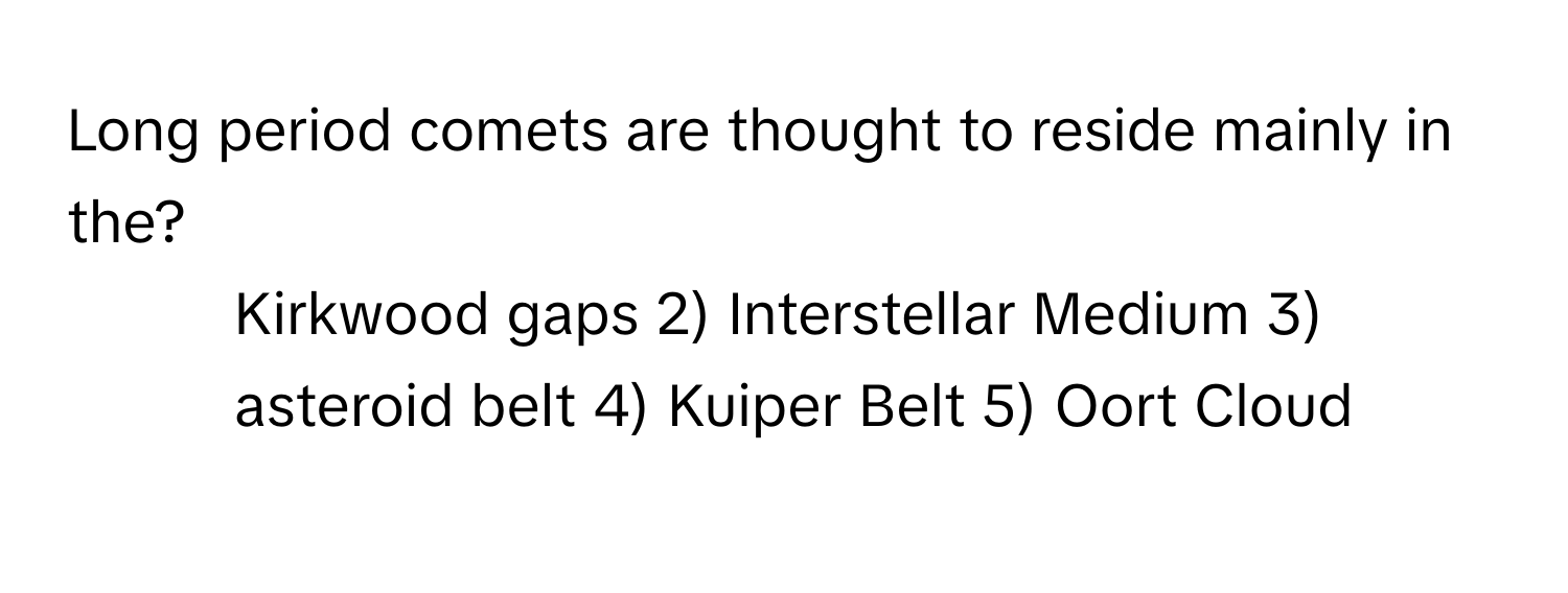 Long period comets are thought to reside mainly in the? 
1) Kirkwood gaps 2) Interstellar Medium 3) asteroid belt 4) Kuiper Belt 5) Oort Cloud