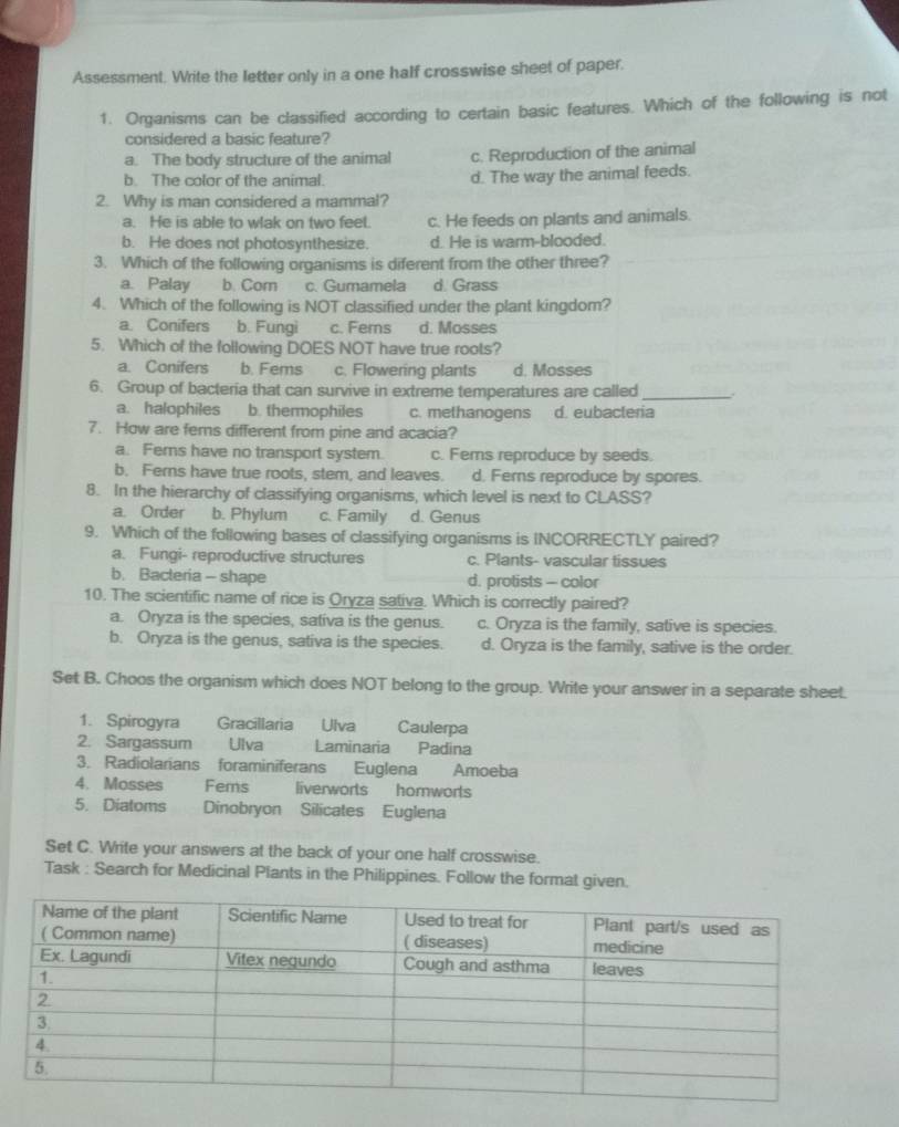 Assessment. Write the letter only in a one half crosswise sheet of paper.
1. Organisms can be classified according to certain basic features. Which of the following is not
considered a basic feature?
a. The body structure of the animal c. Reproduction of the animal
b. The color of the animal. d. The way the animal feeds.
2. Why is man considered a mammal?
a. He is able to wlak on two feel. c. He feeds on plants and animals.
b. He does not photosynthesize. d. He is warm-blooded.
3. Which of the following organisms is diferent from the other three?
a. Palay b. Corn c. Gumamela d. Grass
4. Which of the following is NOT classified under the plant kingdom?
a. Conifers b. Fungi c. Ferns d. Mosses
5. Which of the following DOES NOT have true roots?
a. Conifers b. Fems c. Flowering plants d. Mosses
6. Group of bacteria that can survive in extreme temperatures are called_
a. halophiles b. thermophiles c. methanogens d. eubacteria
7. How are fems different from pine and acacia?
a. Ferns have no transport system. c. Fems reproduce by seeds.
b. Ferns have true roots, stem, and leaves. d. Ferns reproduce by spores.
8. In the hierarchy of classifying organisms, which level is next to CLASS?
a. Order b. Phylum c. Family d. Genus
9. Which of the following bases of classifying organisms is INCORRECTLY paired?
a. Fungi- reproductive structures c. Plants- vascular tissues
b. Bacteria - shape d. protists - color
10. The scientific name of rice is Oryza sativa. Which is correctly paired?
a. Oryza is the species, sativa is the genus. c. Oryza is the family, sative is species.
b. Oryza is the genus, sativa is the species. d. Oryza is the family, sative is the order.
Set B. Choos the organism which does NOT belong to the group. Write your answer in a separate sheet.
1. Spirogyra Gracillaria Ulva   Caulerpa
2. Sargassum Ulva Laminaria Padina
3. Radiolarians foraminiferans Euglena Amoeba
4. Mosses Fems liverworts hornworts
5. Diatoms Dinobryon Silicates Euglena
Set C. Write your answers at the back of your one half crosswise.
Task : Search for Medicinal Plants in the Philippines. Follow the format given.