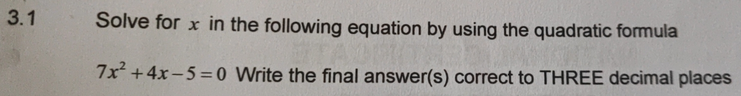 3.1 Solve for x in the following equation by using the quadratic formula
7x^2+4x-5=0 Write the final answer(s) correct to THREE decimal places