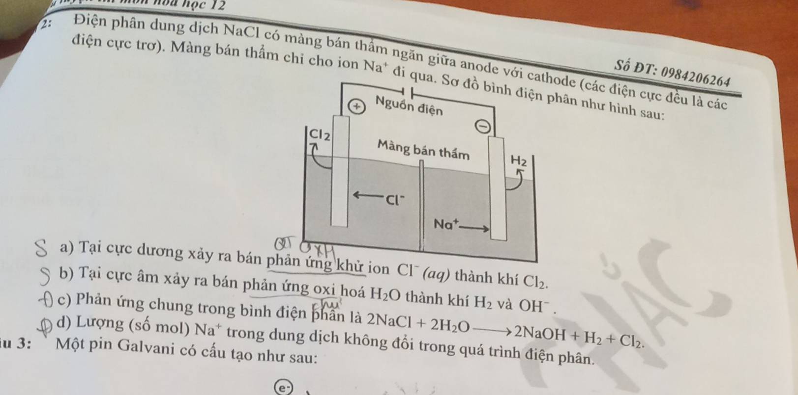 hòa học 12
2:
Điện phân dung dịch NaCl có màng bán thầm ngăn giữa anode với cde (các điện cực đều là các
Số ĐT: 0984206264
điện cực trơ). Màng bán thẩm chỉ cho ion Na^+ đi qua. Sơ đồ bình điện phân như hình sau:
a) Tại cực dương xảy ra bán n Cl¯ (aq) thành khí Cl_2.
b) Tại cực âm xảy ra bán phản ứng oxi hoá H_2O thành khí H_2 và OH^-
c) Phản ứng chung trong bình điện phân là 2NaCl+2H_2O 2NaOH+H_2+Cl_2.
d) Lượng (số mol) Na^+ trong dung dịch không đổi trong quá trình điện phân.
u 3: `  Một pin Galvani có cấu tạo như sau: