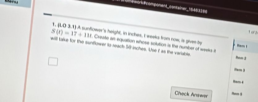 Menu 
T onomework #component_container_15463286 
1 of 2 
1. (LO 3.1) A sunflower's height, in inches, t weeks from now, is given by Item 1
S(t)=17+11t. Create an equation whose solution is the number of weeks it 
will take for the sunflower to reach 50 inches. Use t as the variable. 
Item 2 
Item 3 
Item 4 
Check Answer Item 5