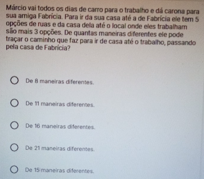 Márcio vai todos os dias de carro para o trabalho e dá carona para
sua amiga Fabrícia. Para ir da sua casa até a de Fabrícia ele tem 5
opções de ruas e da casa dela até o local onde eles trabalham
são mais 3 opções. De quantas maneiras diferentes ele pode
traçar o caminho que faz para ir de casa até o trabalho, passando
pela casa de Fabrícia?
De 8 maneiras diferentes.
De 11 maneiras diferentes.
De 16 maneiras diferentes.
De 21 maneiras diferentes.
De 15 maneiras diferentes.