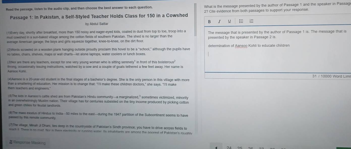 Read the passage, listen to the audio clip, and then choose the best answer to each question. What is the message presented by the author of Passage 1 and the speaker in Passag
2? Cite evidence from both passages to support your response.
Passage 1: In Pakistan, a Self-Styled Teacher Holds Class for 150 in a Cowshed

by Abdul Sattar
B I
(1)Every day, shortly after breakfast, more than 150 noisy and eager-eyed kids, coated in dust from top to toe, troop into a The message that is presented by the author of Passage 1 is. The message that is
mud cowshed in a sun-baked village among the cotton fields of southern Pakistan. The shed is no larger than the presented by the speaker in Passage 2 is.
average American garage; the boys and girls squeeze together, knee-to-knee, on the dirt floor.
determination of Aansoo Kohli to educate children
(2)Words scrawled on a wooden plank hanging outside proudly proclaim this hovel to be a “school,” although the pupils have
no tabies, chairs, shelves, maps or wall charts—let alone laptops, water coolers or lunch boxes.
(3)Nor are there any teachers, except for one very young woman who is sitting serenely¹ in front of this boistero 1s^2
throng, occasionally issuing instructions, watched by a cow and a couple of goats tethered a few feet away. Her name is
Aansoo Kohli.
31 / 10000 Word Limi
(4)Aansoo is a 20-year-old student in the final stages of a bachelor's degree. She is the only person in this village with more
than a smattering of education. Her mission is to change that: “I’ll make these children doctors,” she says. “I’ll make
them teachers and engineers."
(5)The kids in Aansoo's cattle shed are from Pakistan's Hindu community—a marginalized,? sometimes victimized, minority
in an overwhelmingly Muslim nation. Their village has for centuries subsisted on the tiny income produced by picking cotton
and green chilies for feudal landlords.
(6)The mass exodus of Hindus to India—50 miles to the east—during the 1947 partition of the Subcontinent seems to have
passed by this remote community.
(7)The village, Minah Ji Dhani, lies deep in the countryside of Pakistan's Sindh province; you have to drive acrpss fields to
reach it. There is no road. Nor is there electricity or running water. Its inhabitants are among the poorest of Pakistan's roughly
Response Masking