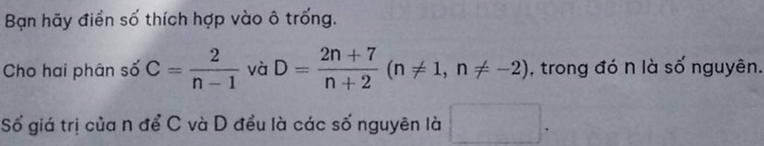 Bạn hãy điển số thích hợp vào ô trống. 
Cho hai phân số C= 2/n-1  và D= (2n+7)/n+2 (n!= 1,n!= -2) , trong đó n là số nguyên. 
Số giá trị của n để C và D đều là các số nguyên là □ .