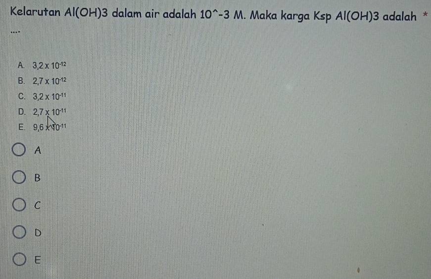 Kelarutan Al(OH)3 dalam air adalah 10^(wedge)-3M. Maka karga Ksp Al(OH)3 adalah *
....
A. 3,2* 10^(-12)
B. 2,7* 10^(-12)
C. 3,2* 10^(-11)
D. 2,7* 10^(-11)
E. 9,6* 10^(-11)
A
B
C
D
E