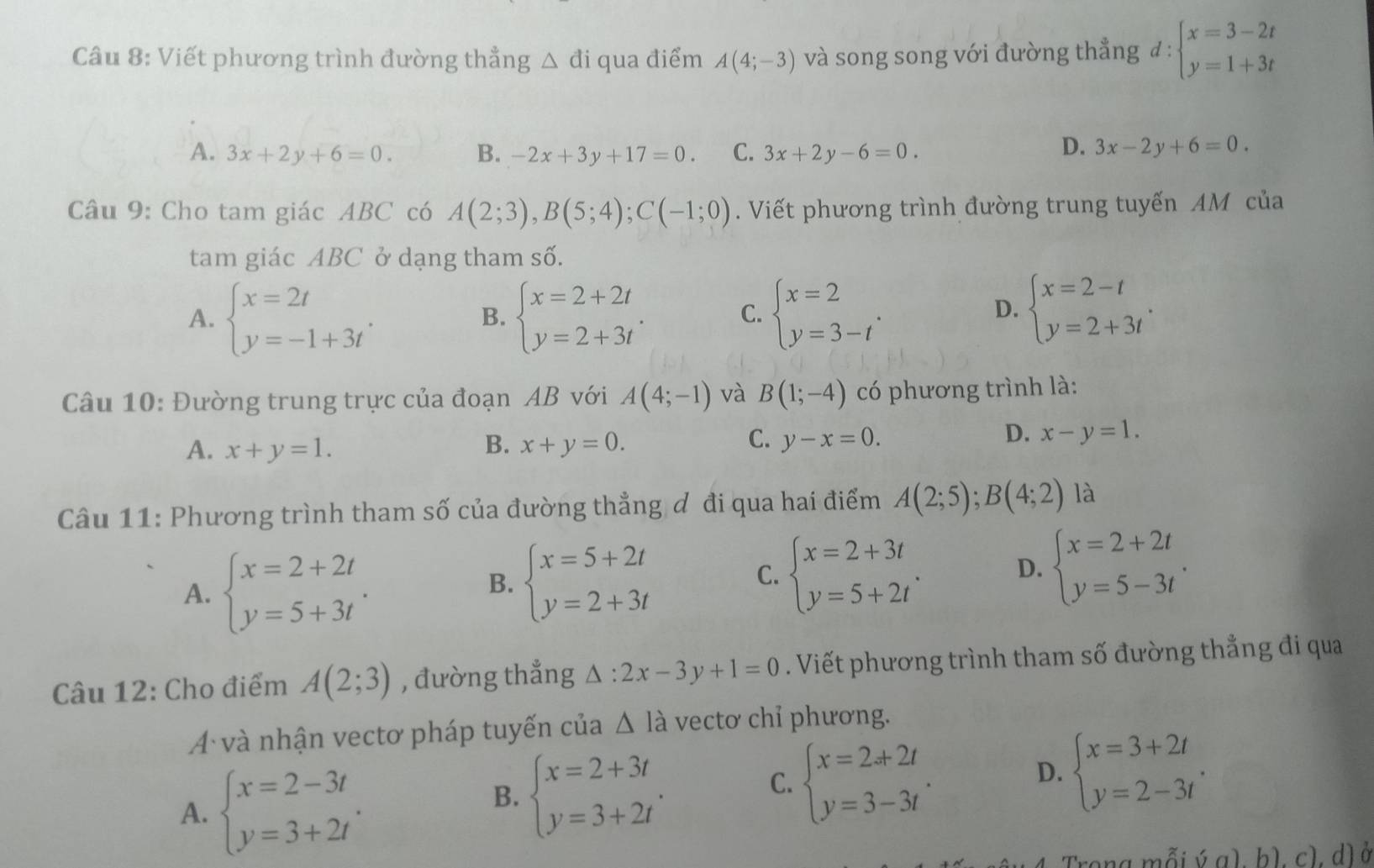 Viết phương trình đường thẳng △ đi qua điểm A(4;-3) và song song với đường thẳng d:beginarrayl x=3-2t y=1+3tendarray.
A. 3x+2y+6=0. B. -2x+3y+17=0. C. 3x+2y-6=0.
D. 3x-2y+6=0.
Câu 9: Cho tam giác ABC có A(2;3),B(5;4);C(-1;0). Viết phương trình đường trung tuyến AM của
tam giác ABC ở dạng tham số.
A. beginarrayl x=2t y=-1+3tendarray. . beginarrayl x=2+2t y=2+3tendarray. . beginarrayl x=2 y=3-tendarray. .
B.
C.
D. beginarrayl x=2-t y=2+3tendarray. .
Câu 10: Đường trung trực của đoạn AB với A(4;-1) và B(1;-4) có phương trình là:
C.
A. x+y=1. B. x+y=0. y-x=0.
D. x-y=1.
Câu 11: Phương trình tham số của đường thẳng đ đi qua hai điểm A(2;5);B(4;2) là
A. beginarrayl x=2+2t y=5+3tendarray. .
B. beginarrayl x=5+2t y=2+3tendarray. beginarrayl x=2+3t y=5+2tendarray. .
C.
D. beginarrayl x=2+2t y=5-3tendarray. .
Câu 12: Cho điểm A(2;3) , đường thẳng △ :2x-3y+1=0. Viết phương trình tham số đường thẳng đi qua
A và nhận vectơ pháp tuyến của △ I_a vectơ chỉ phương.
A. beginarrayl x=2-3t y=3+2tendarray. .
B. beginarrayl x=2+3t y=3+2tendarray. .
C. beginarrayl x=2+2t y=3-3tendarray. .
D. beginarrayl x=3+2t y=2-3tendarray. .
Trong mỗi ý a). h). c). d) ở