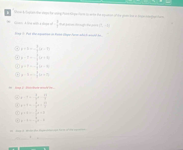 a
3 Show & Explain the steps for using Point-Slope Form to write the equation of the given line in Slope-Interrept Form.
(a) Given: A line with a slope of - 3/7  that passes through the point (7,-5)
Step 1: Put the equation in Point-Slope Form which would be...
a y+5=- 3/7 (x-7)
y-7=- 3/7 (x+5)
y+7=- 3/7 (x-5)
0 y-5=- 3/7 (x+7)
(b) Step 2: Distribute would be.....
a y-7=- 3/7 x- 15/7 
y+7=- 3/7 x+ 15/7 
a y+5=- 3/7 x+3
a y-5=- 3/7 x-3
(t) Step 3: Write the Slope-Intercept Form of the equetian
a