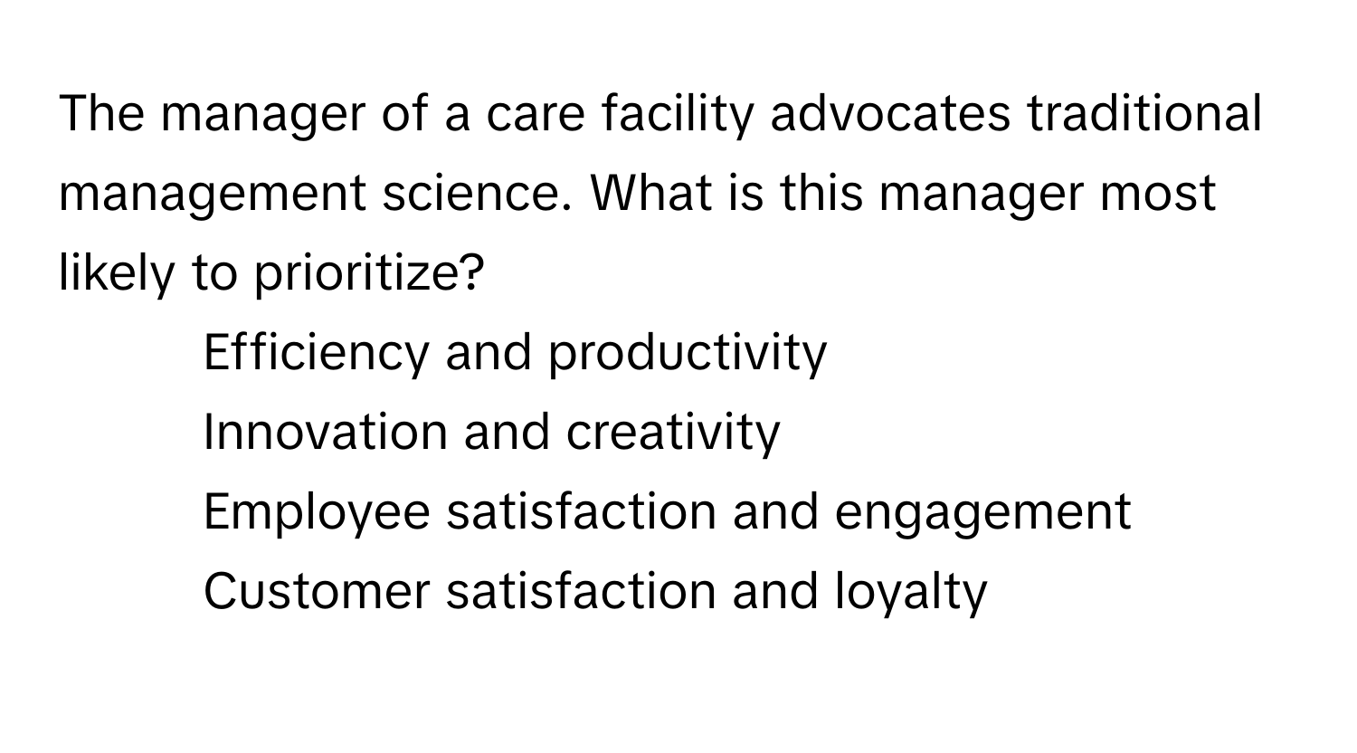 The manager of a care facility advocates traditional management science. What is this manager most likely to prioritize?

1) Efficiency and productivity 
2) Innovation and creativity 
3) Employee satisfaction and engagement 
4) Customer satisfaction and loyalty