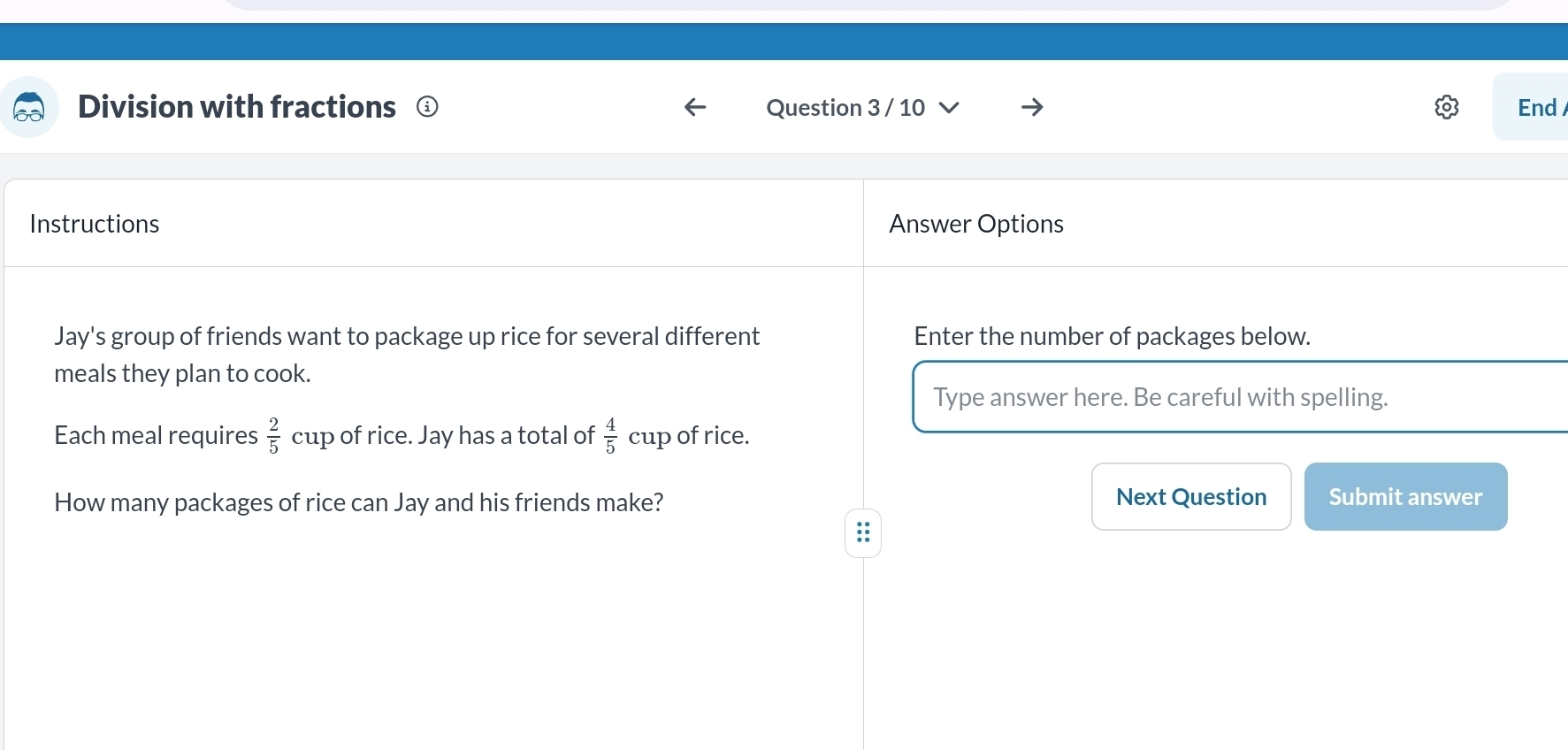 Division with fractions ⊥ Question 3 / 10 End 
Instructions Answer Options 
Jay's group of friends want to package up rice for several different Enter the number of packages below. 
meals they plan to cook. 
Type answer here. Be careful with spelling. 
Each meal requires  2/5  cup of rice. Jay has a total of  4/5  cup of rice. 
How many packages of rice can Jay and his friends make? Next Question Submit answer 
::
