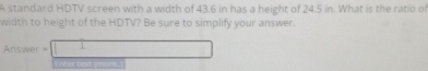 A standard HDTV screen with a width of 43.6 in has a height of 24.5 in. What is the ratio of 
width to height of the HDTV? Be sure to simplify your answer. 
Answer = 
Enter test [mors ]