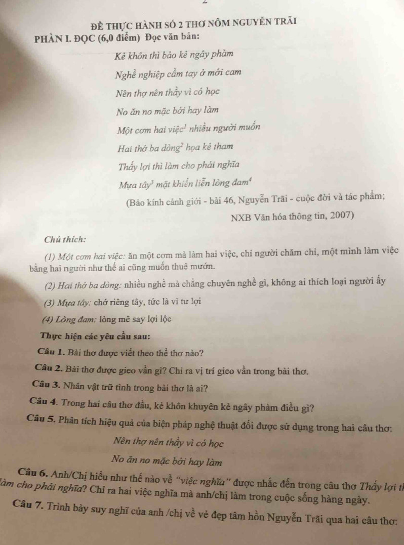 đẻ thực hành số 2 thơ nôm nguyÊn trăi
PHÀN I. ĐQC (6,0 điểm) Đọc văn bản:
Kẻ khôn thì bảo kẻ ngây phàm
Nghề nghiệp cầm tay ở mới cam
Nên thợ nên thầy vì có học
No ăn no mặc bởi hay làm
Một cơm hai việc' nhiều người muốn
Hai thớ ba dồng ∠ A họa kẻ tham
Thấy lợi thì làm cho phải nghĩa
Mựa tây³ mặt khiến liễn lòng đam¹
(Bảo kính cảnh giới - bài 46, Nguyễn Trãi - cuộc đời và tác phẩm;
NXB Văn hóa thông tin, 2007)
Chú thích:
(1) Một cơm hai việc: ăn một cơm mà làm hai việc, chi người chăm chi, một mình làm việc
bằng hai người như thế ai cũng muồn thuê mướn.
(2) Hai thớ ba dòng: nhiều nghề mà chẳng chuyên nghề gì, không ai thích loại người ấy
(3) Mựa tây: chớ riêng tây, tức là vì tư lợi
(4) Lòng đam: lòng mê say lợi lộc
Thực hiện các yêu cầu sau:
Câu 1. Bài thơ được viết theo thể thơ nào?
Câu 2. Bài thơ được gieo vần gi? Chi ra vị trí gieo vần trong bài thơ.
Câu 3. Nhân vật trữ tình trong bài thơ là ai?
Câu 4. Trong hai câu thơ đầu, kẻ khôn khuyên kè ngây phàm điều gì?
Câu 5. Phân tích hiệu quả của biện pháp nghệ thuật đối được sử dụng trong hai câu thơ:
Nên thợ nên thầy vì có học
No ăn no mặc bởi hay làm
Câu 6. Anh/Chị hiều như thế nào về “việc nghĩa” được nhấc đến trong câu thơ Thấy lợi tỉ
làm cho phải nghĩa? Chỉ ra hai việc nghĩa mà anh/chị làm trong cuộc sống hàng ngày.
Câu 7. Trình bày suy nghĩ của anh /chị về vẻ đẹp tâm hồn Nguyễn Trãi qua hai câu thơ: