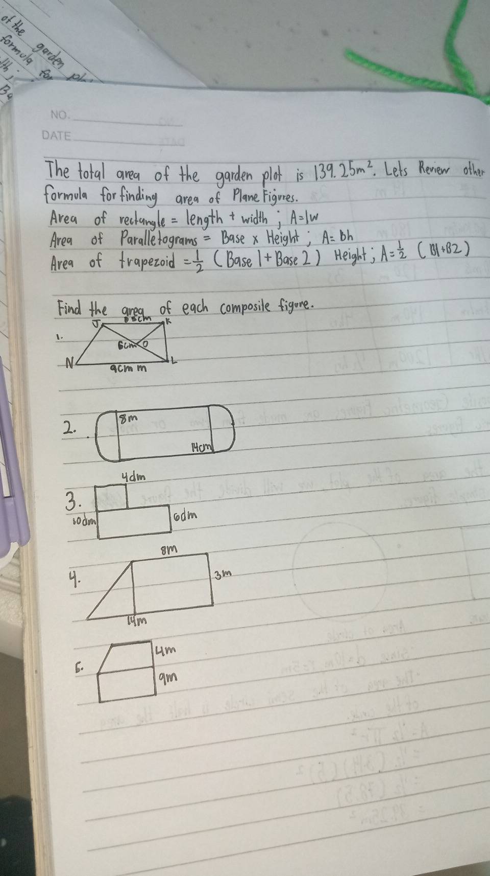 (the garden 
Formolg fo 
F 
Bo 
_ 
_ 
The total area of the garden plat is 139.25m^2 Lets Review other 
formola forfinding area of Plane Figures. 
Area of rechangle = lengtht width; A=1w
Area of Paralletograms = Basex Height; A=Bh
Area of trapezoid = 1/2  (Base 1+Base2) Height; A= 1/2 (B1+B2)
Find the area of each composile figure.
2. 8m
Hom
ydm
3. 
sodm 
oodm 
um 
6. 
am