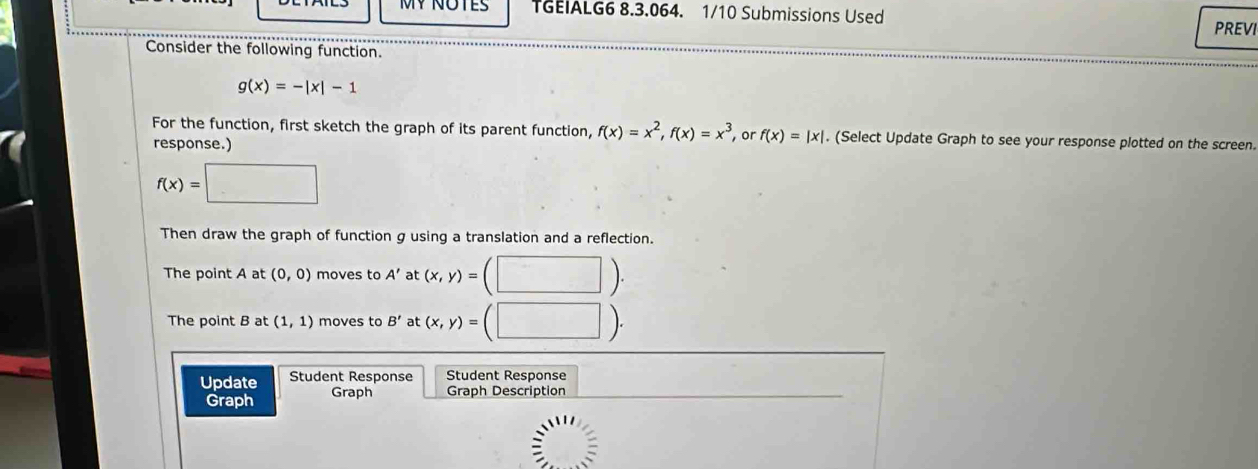 MY NOTES TGEIALG6 8.3.064. 1/10 Submissions Used PREVI 
Consider the following function.
g(x)=-|x|-1
For the function, first sketch the graph of its parent function, f(x)=x^2, f(x)=x^3 or f(x)=|x|. (Select Update Graph to see your response plotted on the screen. 
response.)
f(x)=□
Then draw the graph of function g using a translation and a reflection. 
The point A at (0,0) moves to A' at (x,y)=(□ ). 
The point B at (1,1) moves to B' at (x,y)=(□ ). 
Update Student Response Student Response 
Graph Graph Graph Description